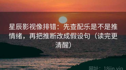 星辰影视像排错：先查配乐是不是推情绪，再把推断改成假设句（读完更清醒）