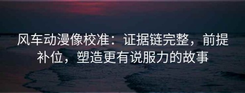 风车动漫像校准：证据链完整，前提补位，塑造更有说服力的故事