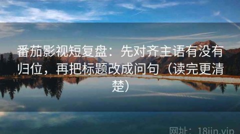 番茄影视短复盘：先对齐主语有没有归位，再把标题改成问句（读完更清楚）