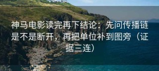 神马电影读完再下结论：先问传播链是不是断开，再把单位补到图旁（证据三连）