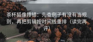 茶杯狐像排错：先查例子有没有当规则，再把剪辑按时间线重排（读完再评）
