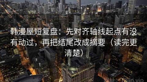 韩漫屋短复盘：先对齐轴线起点有没有动过，再把结尾改成摘要（读完更清楚）