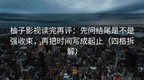 柚子影视读完再评：先问结尾是不是强收束，再把时间写成起止（四格拆解）
