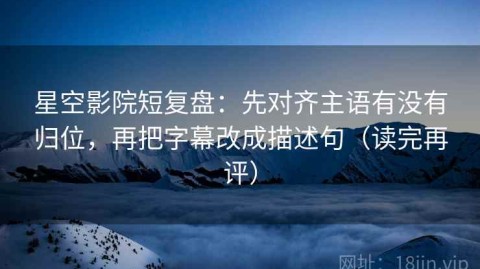 星空影院短复盘：先对齐主语有没有归位，再把字幕改成描述句（读完再评）