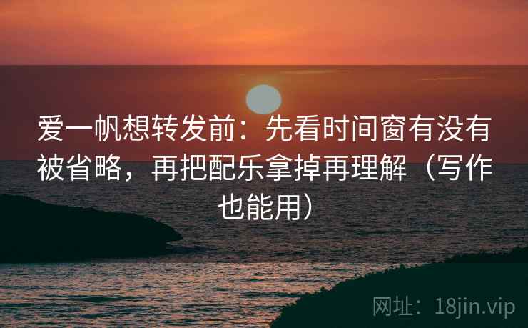 爱一帆想转发前：先看时间窗有没有被省略，再把配乐拿掉再理解（写作也能用）