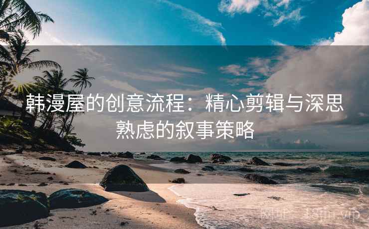韩漫屋的创意流程：精心剪辑与深思熟虑的叙事策略