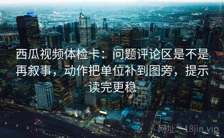 西瓜视频体检卡：问题评论区是不是再叙事，动作把单位补到图旁，提示读完更稳