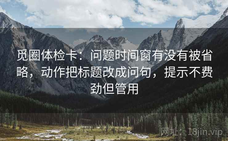觅圈体检卡：问题时间窗有没有被省略，动作把标题改成问句，提示不费劲但管用