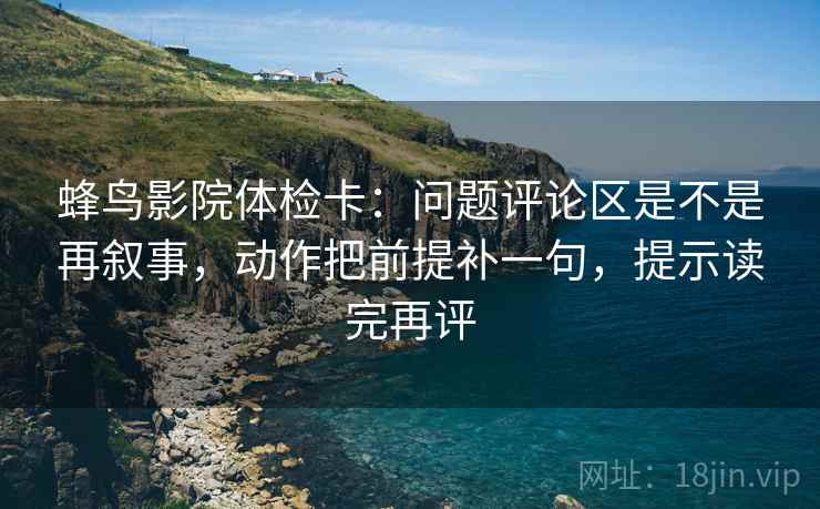蜂鸟影院体检卡：问题评论区是不是再叙事，动作把前提补一句，提示读完再评