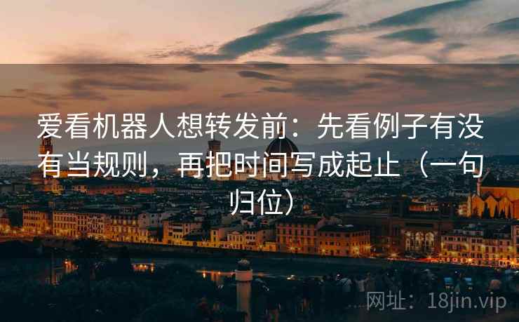 爱看机器人想转发前：先看例子有没有当规则，再把时间写成起止（一句归位）