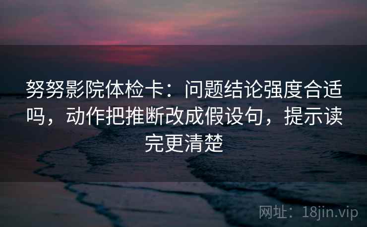 努努影院体检卡：问题结论强度合适吗，动作把推断改成假设句，提示读完更清楚
