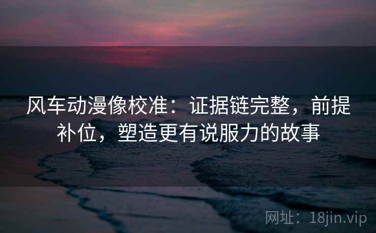 风车动漫像校准:证据链完整,前提补位,塑造更有说服力的故事 风车动漫像校准:证据链完整,前提补位,塑造更有说服力的故事