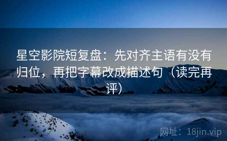 星空影院短复盘：先对齐主语有没有归位，再把字幕改成描述句（读完再评）