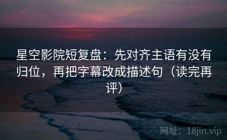 星空影院短复盘：先对齐主语有没有归位，再把字幕改成描述句（读完再评）