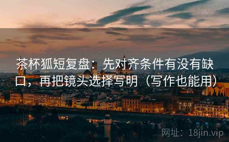 茶杯狐短复盘：先对齐条件有没有缺口，再把镜头选择写明（写作也能用）