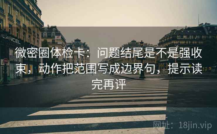 微密圈体检卡：问题结尾是不是强收束，动作把范围写成边界句，提示读完再评