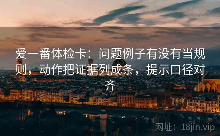 爱一番体检卡:问题例子有没有当规则,动作把证据列成条,提示口径对齐 爱一番体检卡:问题例子有没有当规则,动作把证据列成条,提示口径对齐