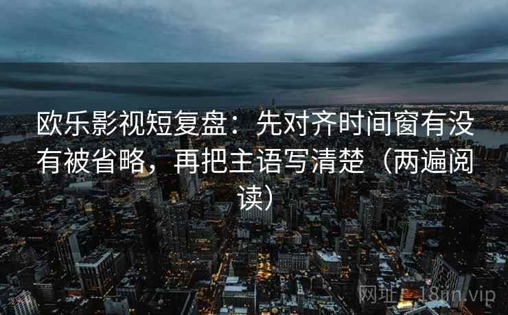 欧乐影视短复盘:先对齐时间窗有没有被省略,再把主语写清楚(两遍阅读) 欧乐影视短复盘:先对齐时间窗有没有被省略,再把主语写清楚(两遍阅读)