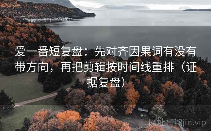 爱一番短复盘：先对齐因果词有没有带方向，再把剪辑按时间线重排（证据复盘）