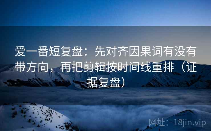 爱一番短复盘：先对齐因果词有没有带方向，再把剪辑按时间线重排（证据复盘）