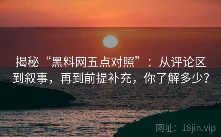 揭秘“黑料网五点对照”：从评论区到叙事，再到前提补充，你了解多少？
