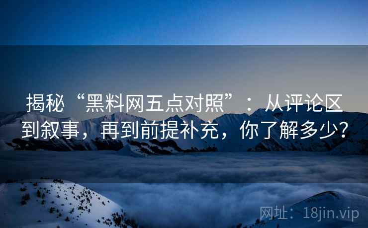 揭秘“黑料网五点对照”：从评论区到叙事，再到前提补充，你了解多少？