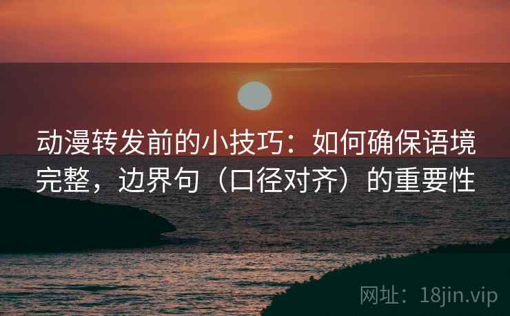 动漫转发前的小技巧：如何确保语境完整，边界句（口径对齐）的重要性