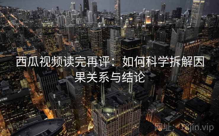 西瓜视频读完再评:如何科学拆解因果关系与结论 西瓜视频读完再评:如何科学拆解因果关系与结论