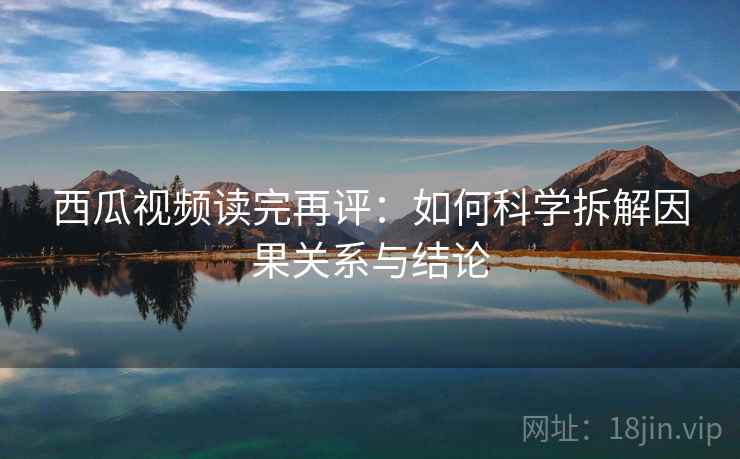 西瓜视频读完再评:如何科学拆解因果关系与结论 西瓜视频读完再评:如何科学拆解因果关系与结论