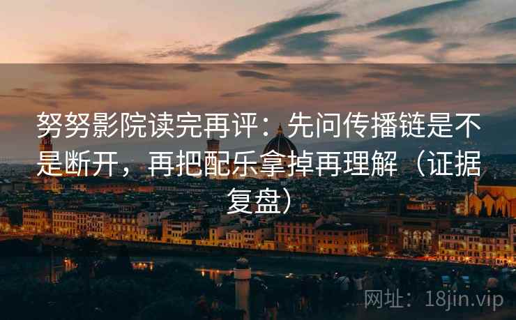 努努影院读完再评:先问传播链是不是断开,再把配乐拿掉再理解(证据复盘) 努努影院读完再评:先问传播链是不是断开,再把配乐拿掉再理解(证据复盘)