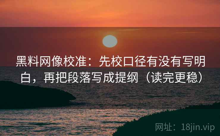 黑料网像校准：先校口径有没有写明白，再把段落写成提纲（读完更稳）