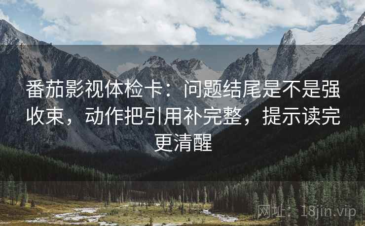 番茄影视体检卡：问题结尾是不是强收束，动作把引用补完整，提示读完更清醒