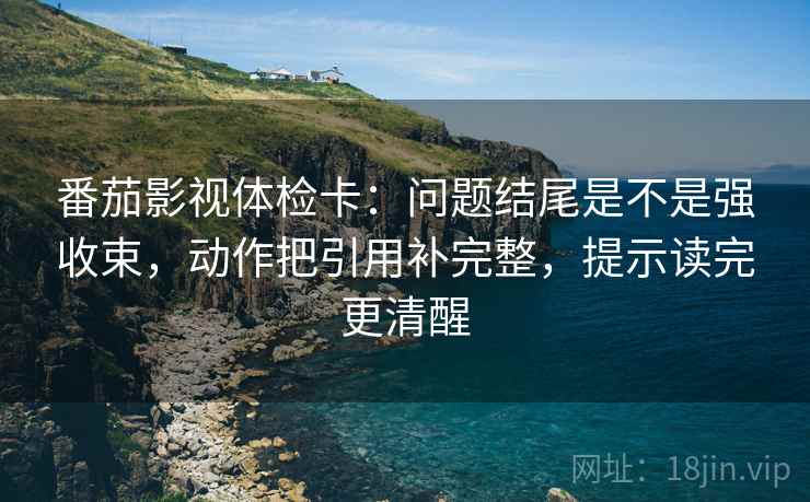 番茄影视体检卡：问题结尾是不是强收束，动作把引用补完整，提示读完更清醒
