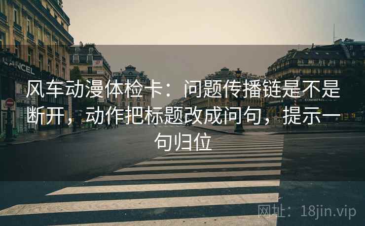 风车动漫体检卡：问题传播链是不是断开，动作把标题改成问句，提示一句归位