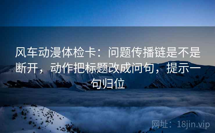 风车动漫体检卡：问题传播链是不是断开，动作把标题改成问句，提示一句归位