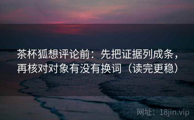 茶杯狐想评论前：先把证据列成条，再核对对象有没有换词（读完更稳）