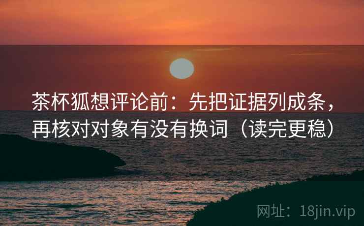 茶杯狐想评论前：先把证据列成条，再核对对象有没有换词（读完更稳）