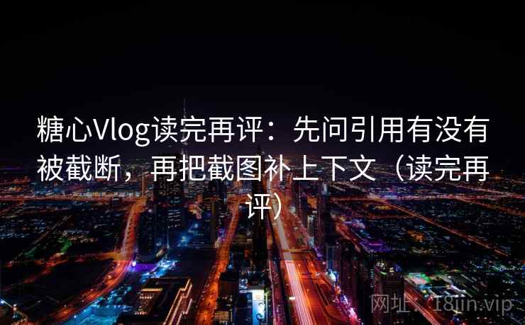 糖心Vlog读完再评：先问引用有没有被截断，再把截图补上下文（读完再评）