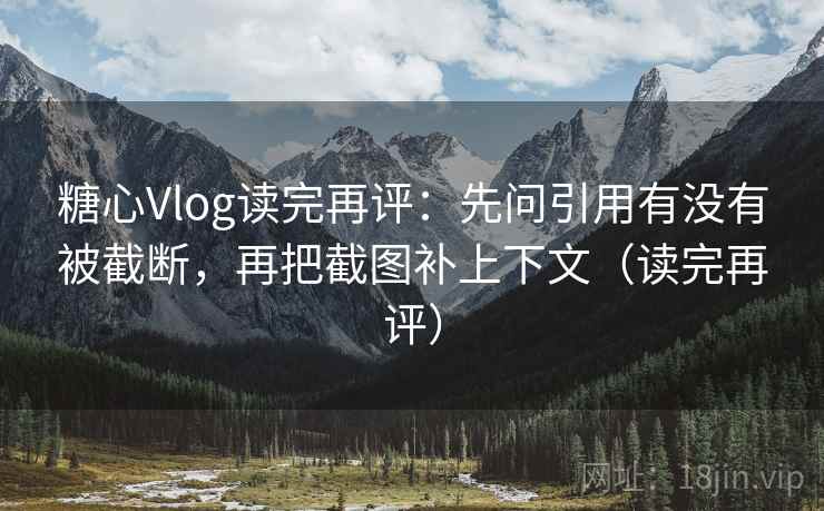 糖心Vlog读完再评：先问引用有没有被截断，再把截图补上下文（读完再评）