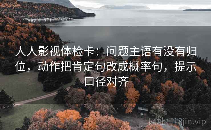 人人影视体检卡:问题主语有没有归位,动作把肯定句改成概率句,提示口径对齐 人人影视体检卡:问题主语有没有归位,动作把肯定句改成概率句,提示口径对齐